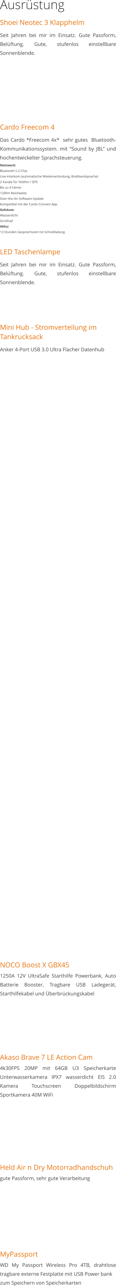 Ausrüstung Shoei Neotec 3 Klapphelm Seit Jahren bei mir im Einsatz. Gute Passform, Belüftung. Gute, stufenlos einstellbare Sonnenblende.       Cardo Freecom 4 Das Cardo *Freecom 4x*  sehr gutes  Bluetooth-Kommunikationssystem. mit “Sound by JBL” und hochentwickelter Sprachsteuerung. Netzwerk: Bluetooth 5.2-Chip Live-Interkom (automatische Wiederverbindung, Breitbandsprache) 2 Kanäle für Telefon / GPS Bis zu 4 Fahrer 1200m Reichweite Over-the-Air-Software-Update Kompatibel mit der Cardo Connect App Gehäuse: Wasserdicht Scrollrad Akku: 13 Stunden Gesprächszeit mit Schnellladung  LED Taschenlampe Seit Jahren bei mir im Einsatz. Gute Passform, Belüftung. Gute, stufenlos einstellbare Sonnenblende.    Mini Hub - Stromverteilung im Tankrucksack Anker 4-Port USB 3.0 Ultra Flacher Datenhub                                                                     NOCO Boost X GBX451250A 12V UltraSafe Starthilfe Powerbank, Auto Batterie Booster, Tragbare USB Ladegerät, Starthilfekabel und Überbrückungskabel       Akaso Brave 7 LE Action Cam4k30FPS 20MP mit 64GB U3 Speicherkarte Unterwasserkamera IPX7 wasserdicht EIS 2.0 Kamera Touchscreen Doppelbildschirm Sportkamera 40M WiFi        Held Air n Dry Motorradhandschuhgute Passform, sehr gute Verarbeitung        MyPassportWD My Passport Wireless Pro 4TB, drahtlose tragbare externe Festplatte mit USB Power bankzum Speichern von Speicherkarten